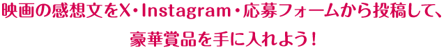 映画の感想文をX・Instagram・応募フォームから投稿して、豪華賞品を手に入れよう！