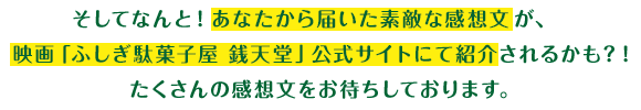 そしてなんと！あなたから届いた素敵な感想文が、映画「ふしぎ駄菓子屋 銭天堂」公式サイトにて紹介されるかも？！たくさんの感想文をお待ちしております。